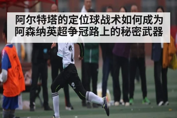 阿尔特塔的定位球战术如何成为阿森纳英超争冠路上的秘密武器