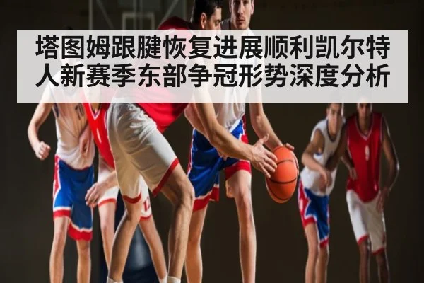 塔图姆跟腱恢复进展顺利凯尔特人新赛季东部争冠形势深度分析