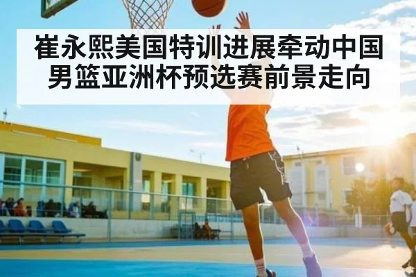 崔永熙美国特训进展牵动中国男篮亚洲杯预选赛前景走向